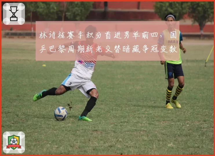 林诗栋赛季积分首进男单前四，国乒巴黎周期新老交替暗藏争冠变数