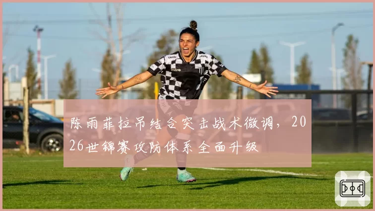 陈雨菲拉吊结合突击战术微调，2026世锦赛攻防体系全面升级
