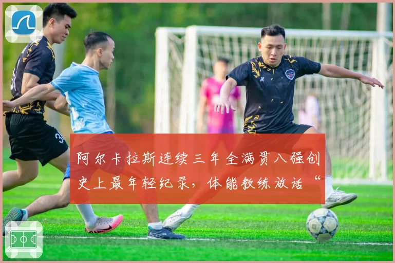 阿尔卡拉斯连续三年全满贯八强创史上最年轻纪录,体能教练放话“德约时代已终结”