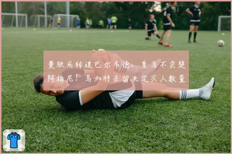 曼联或转追巴尔韦德，皇马不卖楚阿梅尼！乌加特去留决定买人数量