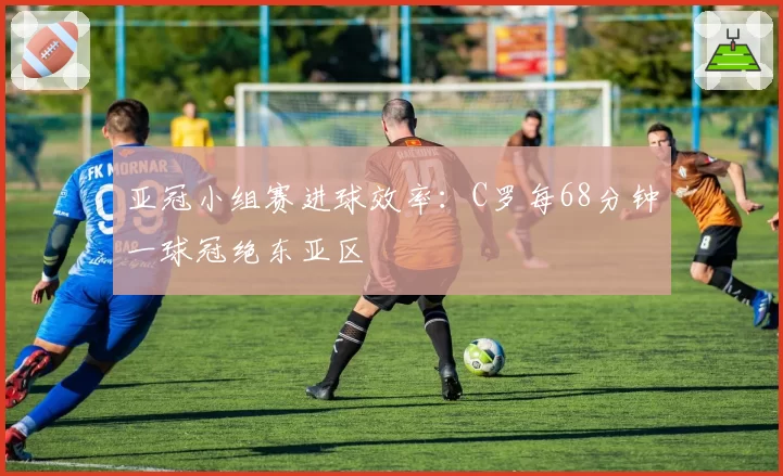 亚冠小组赛进球效率:C罗每68分钟一球冠绝东亚区