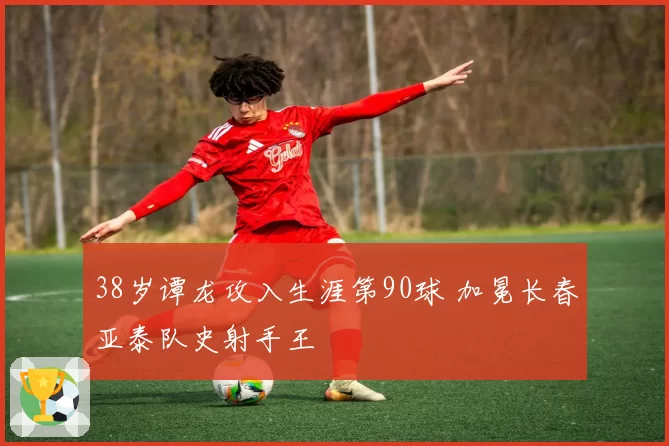 38岁谭龙攻入生涯第90球 加冕长春亚泰队史射手王