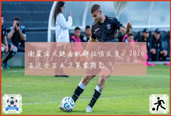 谢震业大腿后肌群拉伤反复,2026亚运会百米卫冕蒙阴影