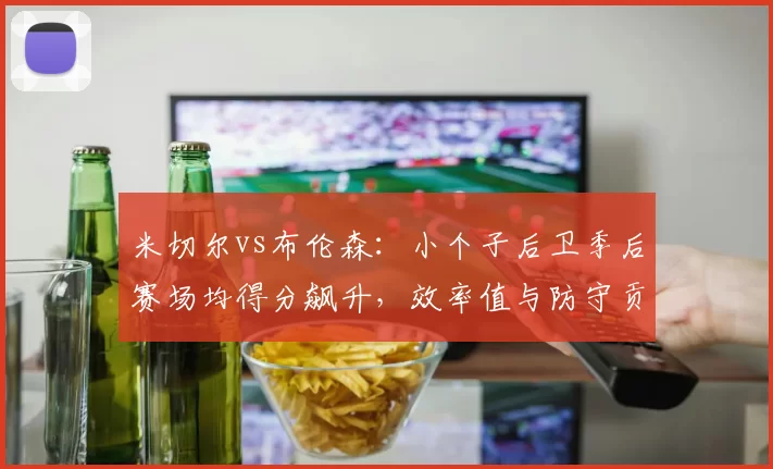 米切尔vs布伦森：小个子后卫季后赛场均得分飙升，效率值与防守贡献差异