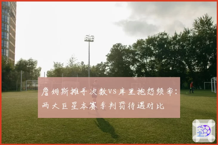 詹姆斯摊手次数vs库里抱怨频率:两大巨星本赛季判罚待遇对比