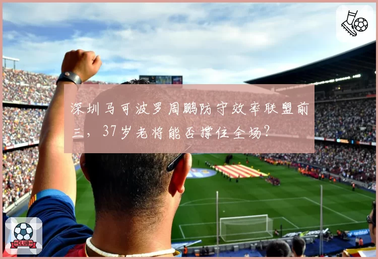 深圳马可波罗周鹏防守效率联盟前三,37岁老将能否撑住全场?