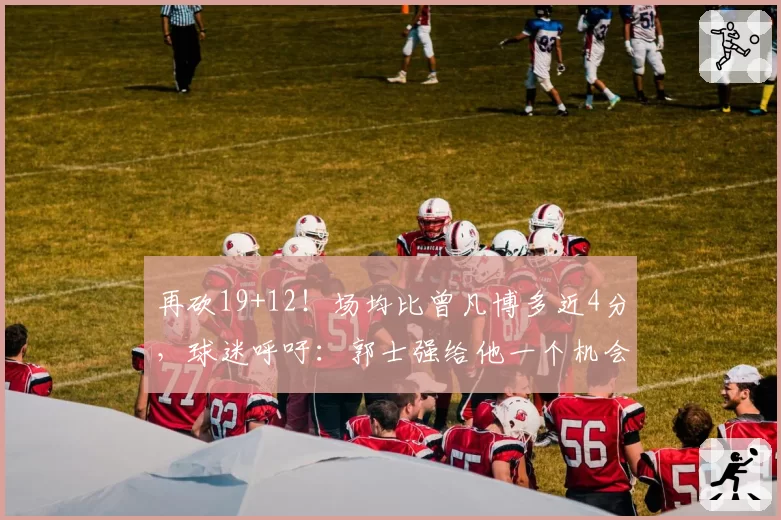 再砍19+12！场均比曾凡博多近4分，球迷呼吁：郭士强给他一个机会