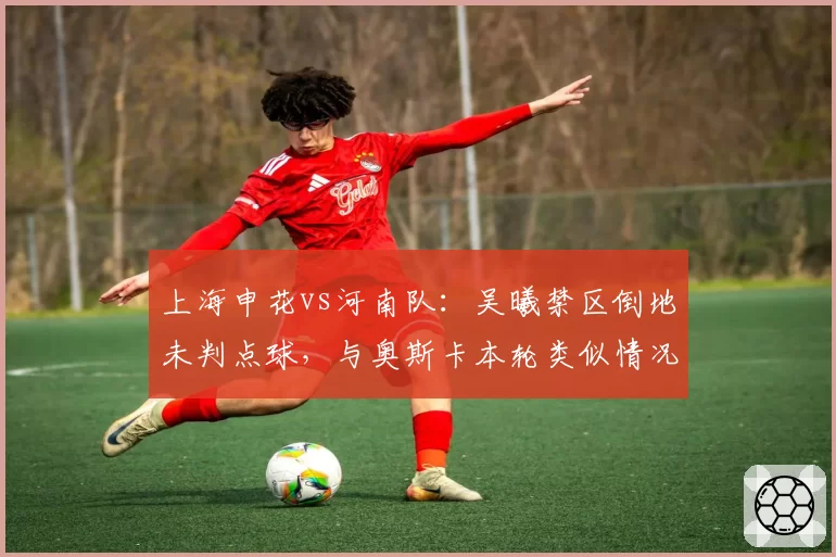 上海申花vs河南队:吴曦禁区倒地未判点球,与奥斯卡本轮类似情况判罚对比揭示尺度差异