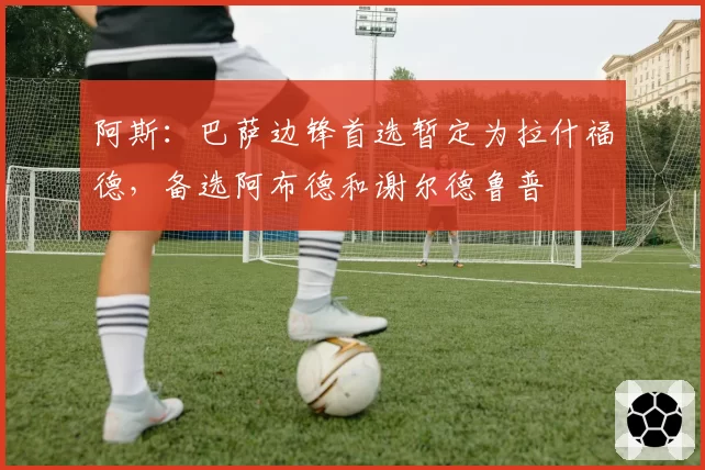 阿斯:巴萨边锋首选暂定为拉什福德,备选阿布德和谢尔德鲁普