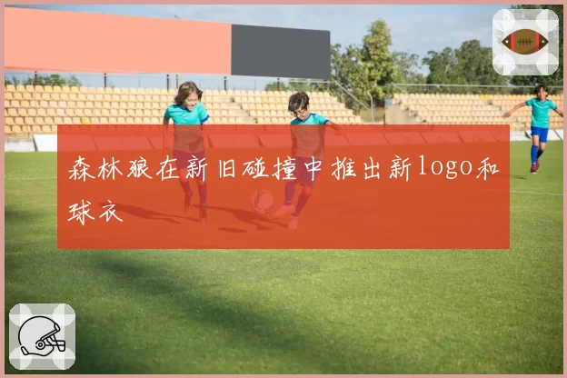 森林狼在新旧碰撞中推出新logo和球衣