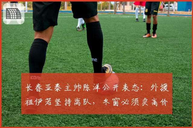 长春亚泰主帅陈洋公开表态：外援祖伊若坚持离队，冬窗必须卖高价