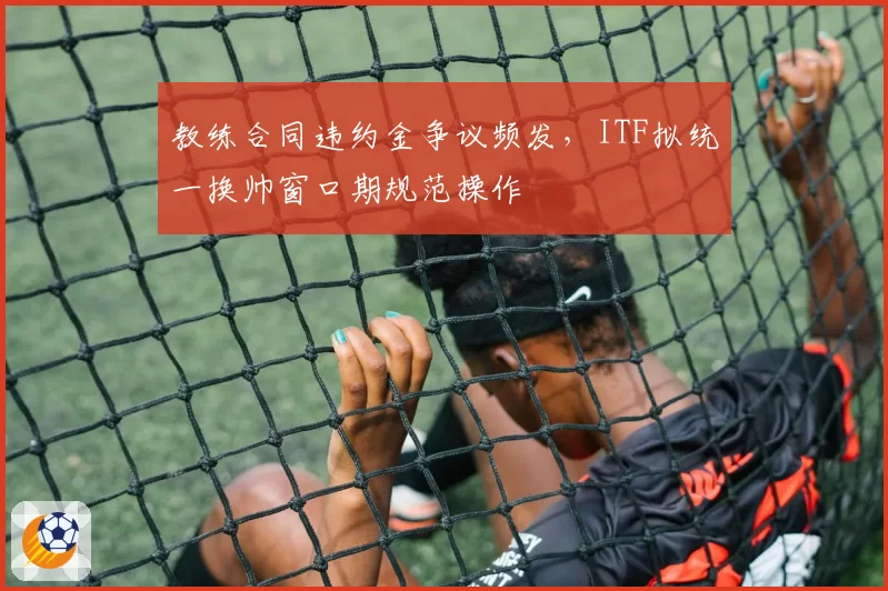 教练合同违约金争议频发，ITF拟统一换帅窗口期规范操作