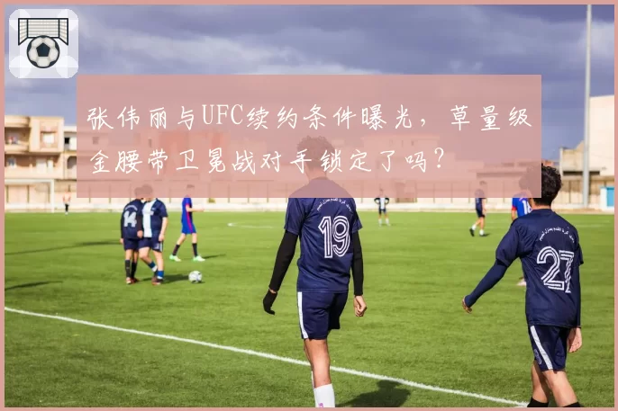 张伟丽与UFC续约条件曝光，草量级金腰带卫冕战对手锁定了吗？