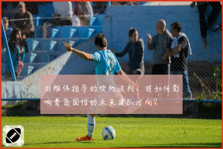 刘维伟指导的续约谈判,将如何影响青岛国信的未来建队方向?