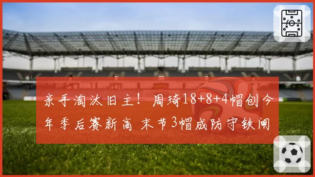 亲手淘汰旧主!周琦18+8+4帽创今年季后赛新高 末节3帽成防守铁闸