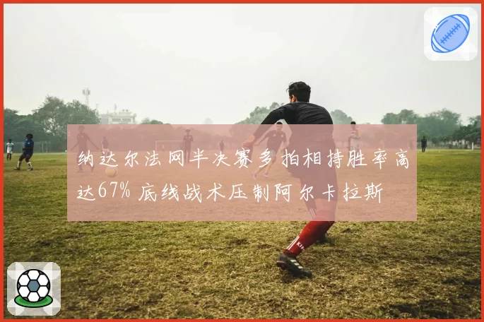 纳达尔法网半决赛多拍相持胜率高达67% 底线战术压制阿尔卡拉斯
