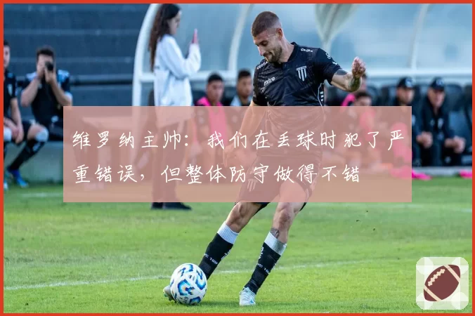 维罗纳主帅：我们在丢球时犯了严重错误，但整体防守做得不错