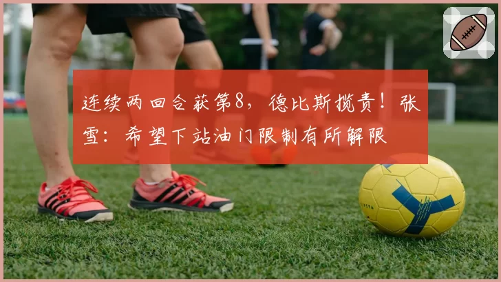 连续两回合获第8,德比斯揽责!张雪:希望下站油门限制有所解限