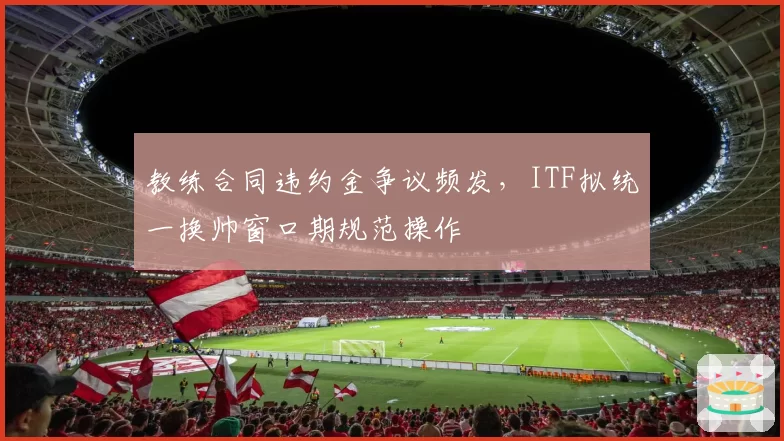 教练合同违约金争议频发，ITF拟统一换帅窗口期规范操作