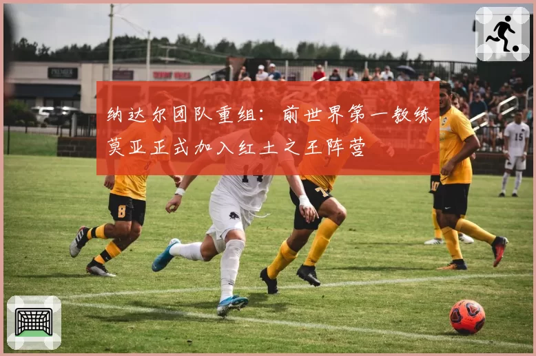 纳达尔团队重组:前世界第一教练莫亚正式加入红土之王阵营