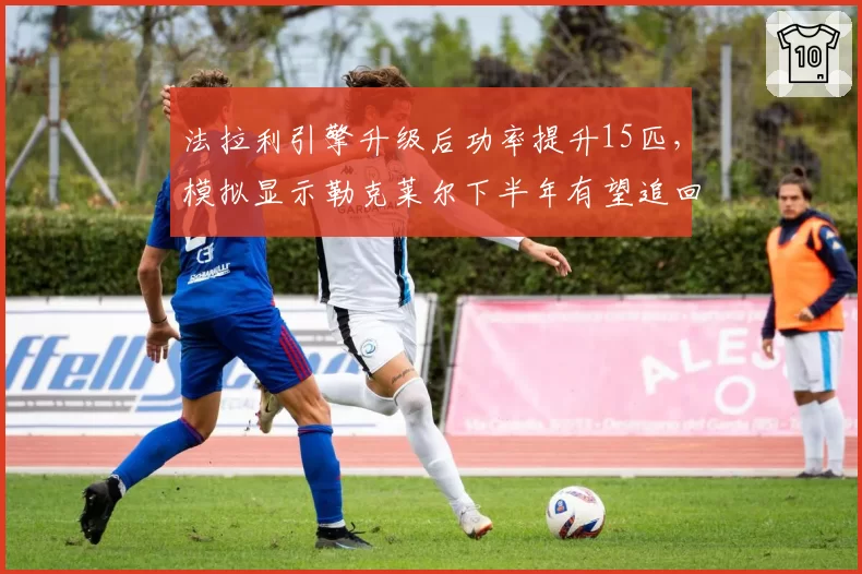 法拉利引擎升级后功率提升15匹，模拟显示勒克莱尔下半年有望追回28分差距