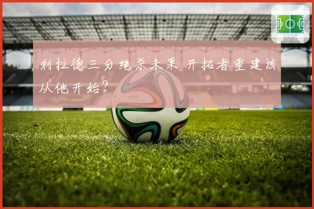 利拉德三分绝杀未果 开拓者重建该从他开始？