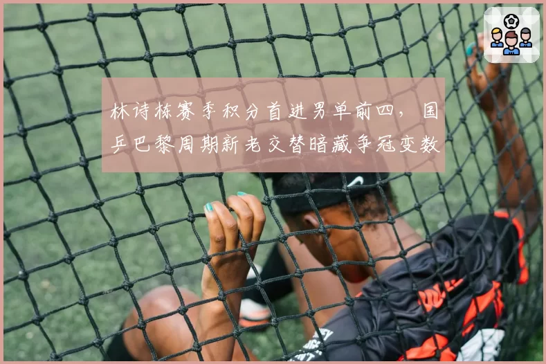 林诗栋赛季积分首进男单前四，国乒巴黎周期新老交替暗藏争冠变数