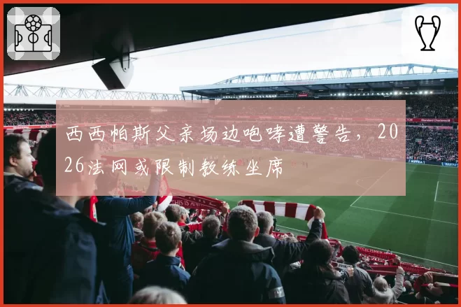 西西帕斯父亲场边咆哮遭警告,2026法网或限制教练坐席
