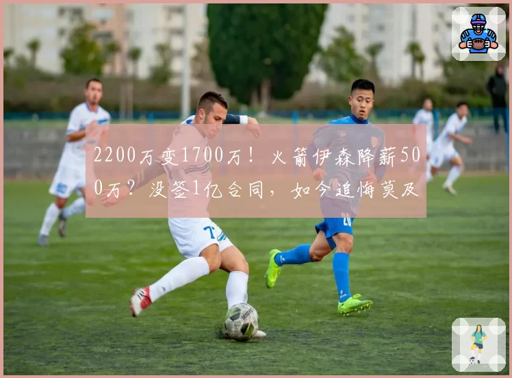 2200万变1700万!火箭伊森降薪500万?没签1亿合同,如今追悔莫及