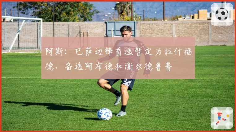 阿斯：巴萨边锋首选暂定为拉什福德，备选阿布德和谢尔德鲁普