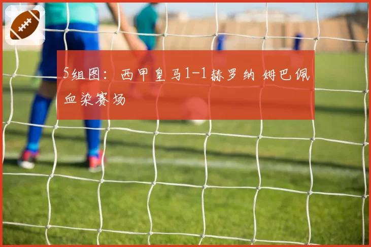 5组图：西甲皇马1-1赫罗纳 姆巴佩血染赛场