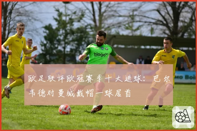 欧足联评欧冠赛季十大进球:巴尔韦德对曼城戴帽一球居首