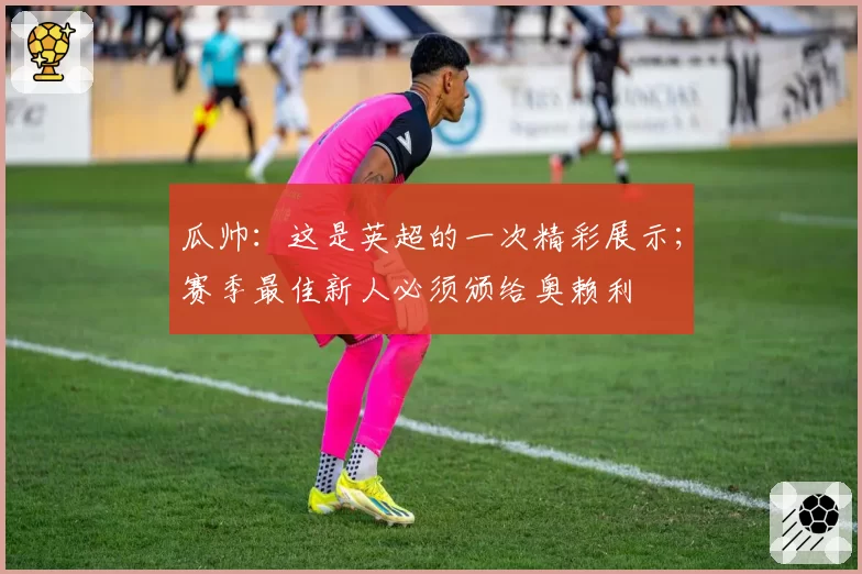 瓜帅：这是英超的一次精彩展示；赛季最佳新人必须颁给奥赖利