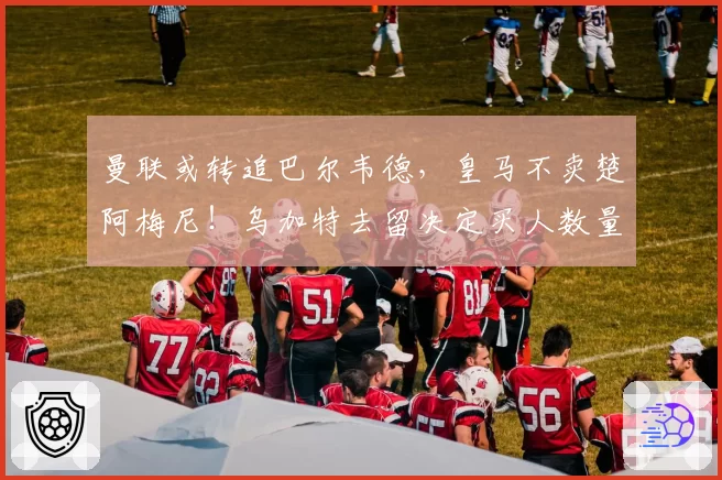 曼联或转追巴尔韦德，皇马不卖楚阿梅尼！乌加特去留决定买人数量