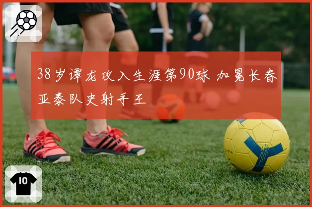 38岁谭龙攻入生涯第90球 加冕长春亚泰队史射手王