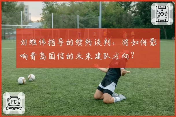 刘维伟指导的续约谈判,将如何影响青岛国信的未来建队方向?